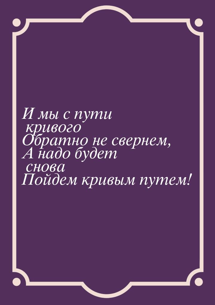 И мы с пути кривого Обратно не свернем, А надо будет снова Пойдем кривым путем!