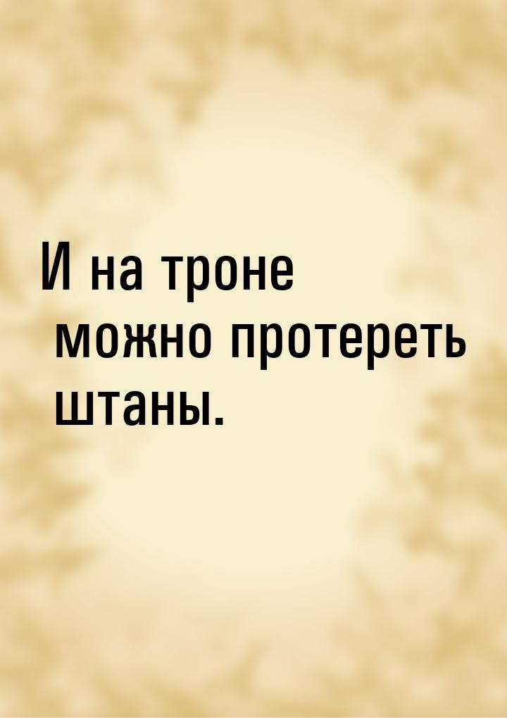 И на троне можно протереть штаны.