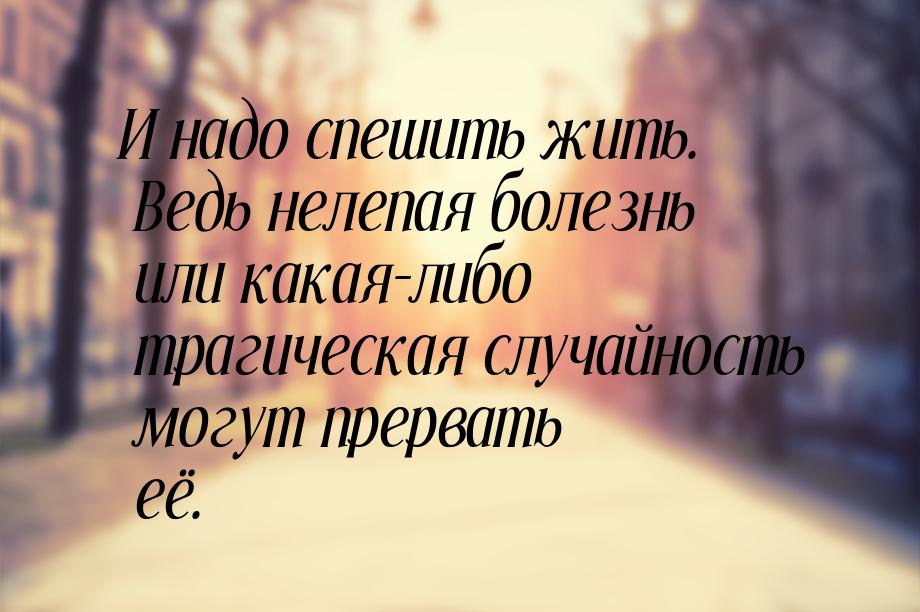 И надо спешить жить. Ведь нелепая болезнь или какая-либо трагическая случайность могут пре