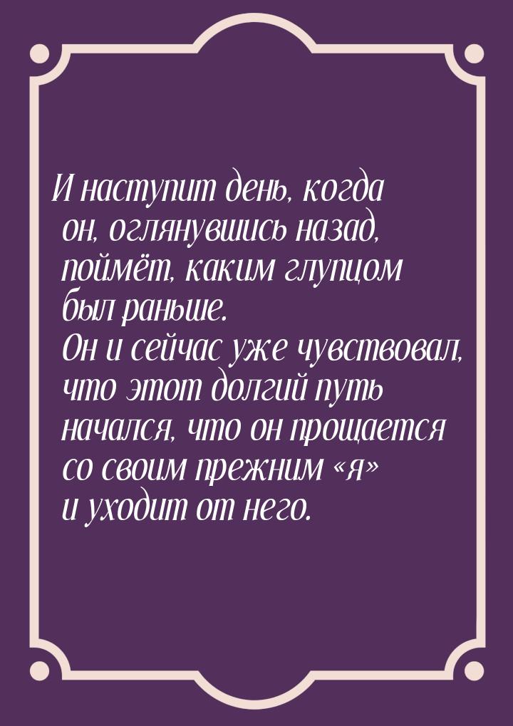 И наступит день, когда он, оглянувшись назад, поймёт, каким глупцом был раньше. Он и сейча