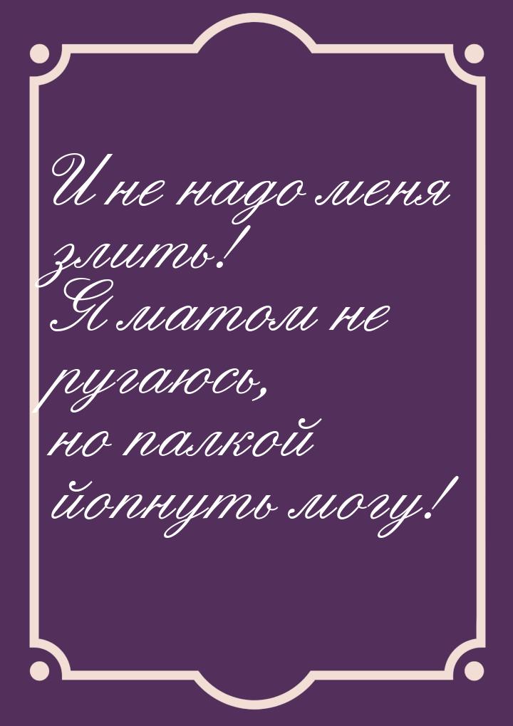 И не надо меня злить! Я матом не ругаюсь, но палкой йопнуть могу!