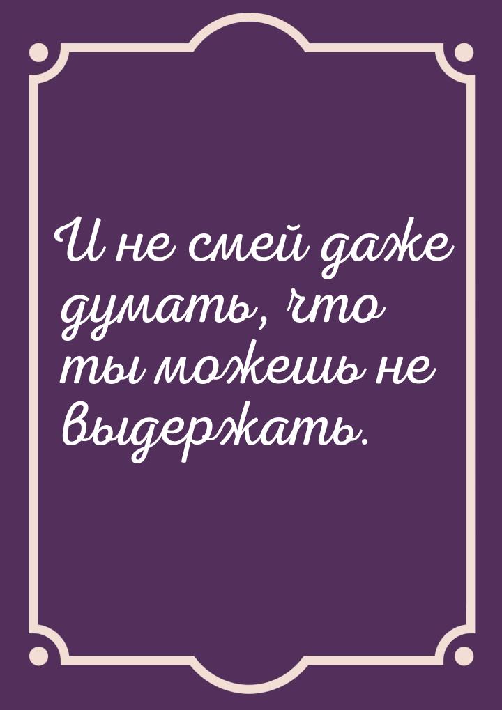 И не смей даже думать, что ты можешь не выдержать.