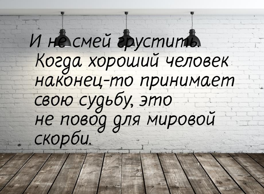 И не смей грустить. Когда хороший человек наконец-то принимает свою судьбу, это не повод д