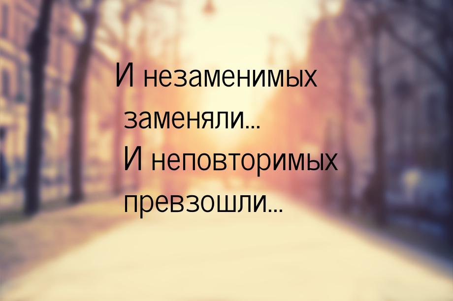 И незаменимых заменяли... И неповторимых превзошли...