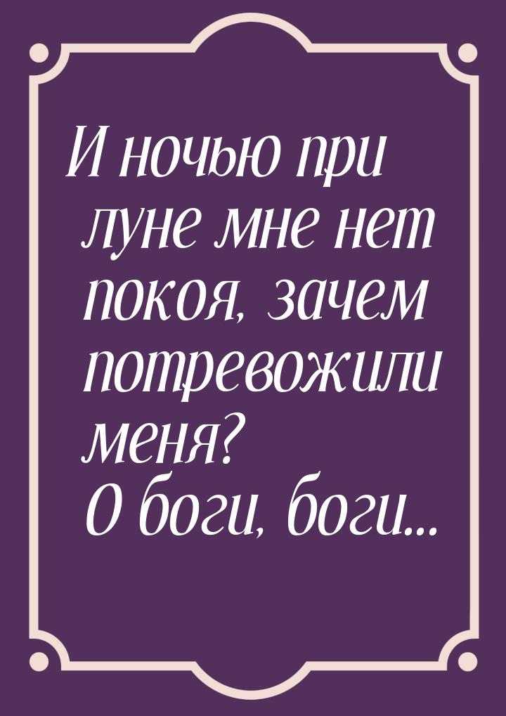 И ночью при луне мне нет покоя, зачем потревожили меня? О боги, боги...