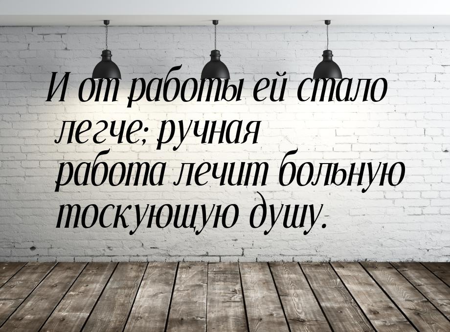 И от работы ей стало легче; ручная работа лечит больную тоскующую душу.