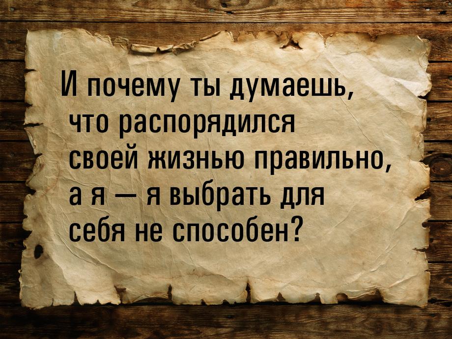 И почему ты думаешь, что распорядился своей жизнью правильно, а я  я выбрать для се