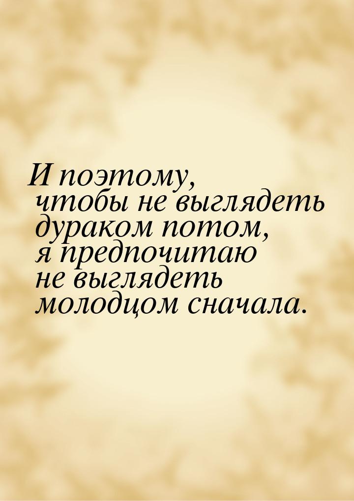 И поэтому, чтобы не выглядеть дураком потом, я предпочитаю не выглядеть молодцом сначала.