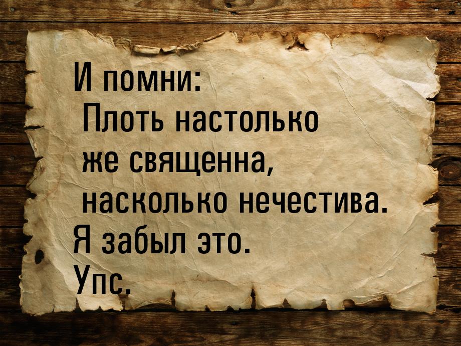 И помни: Плоть настолько же священна, насколько нечестива. Я забыл это. Упс.