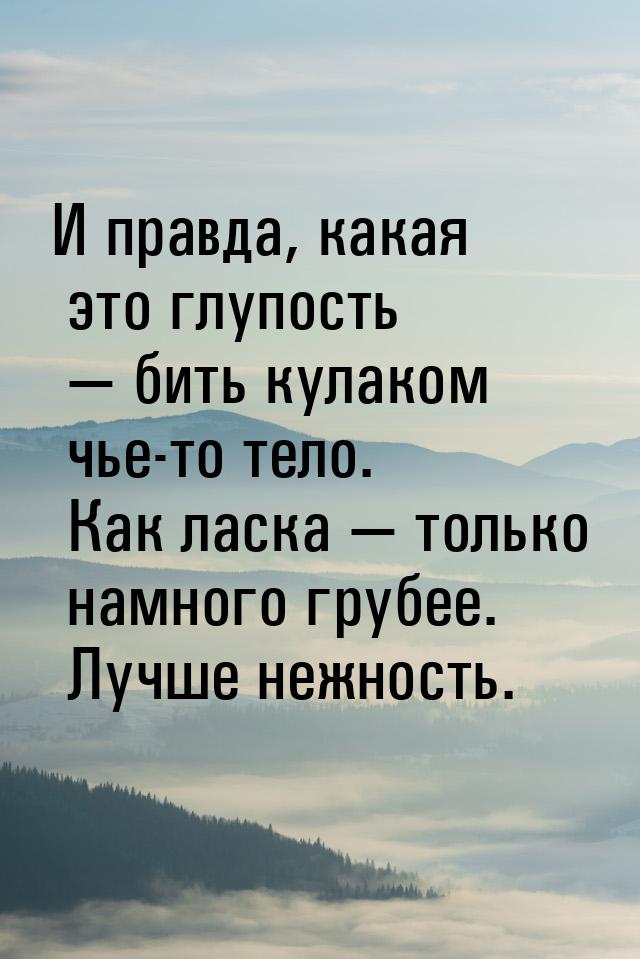 И правда, какая это глупость  бить кулаком чье-то тело. Как ласка  только на