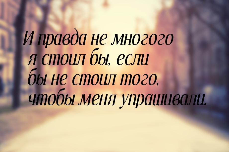 И правда не многого я стоил бы, если бы не стоил того, чтобы меня упрашивали.