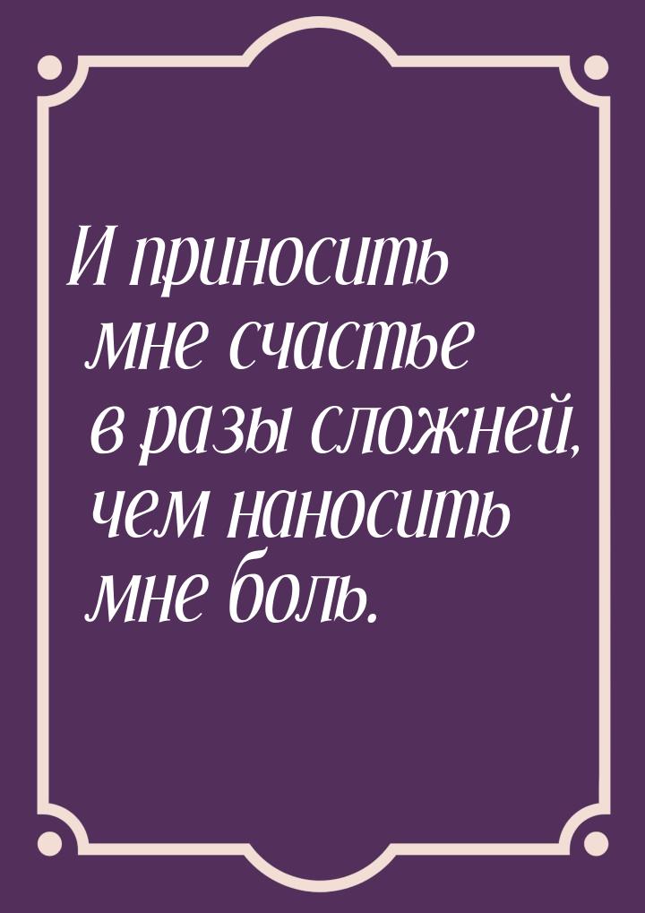 И приносить мне счастье в разы сложней, чем наносить мне боль.