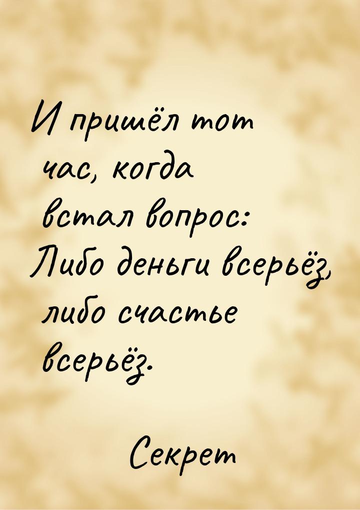 И пришёл тот час, когда встал вопрос: Либо деньги всерьёз, либо счастье всерьёз.