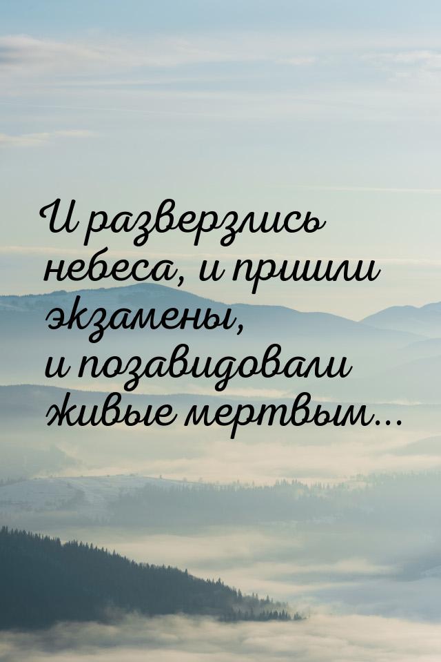 И разверзлись небеса, и пришли экзамены, и позавидовали живые мертвым...