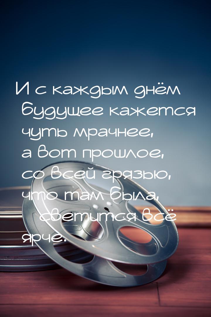 И с каждым днём будущее кажется чуть мрачнее, а вот прошлое, со всей грязью, что там была,