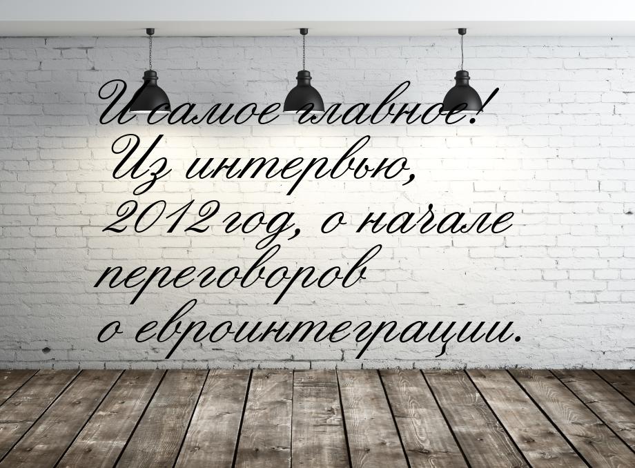 И самое главное! Из интервью, 2012 год, о начале переговоров о евроинтеграции.