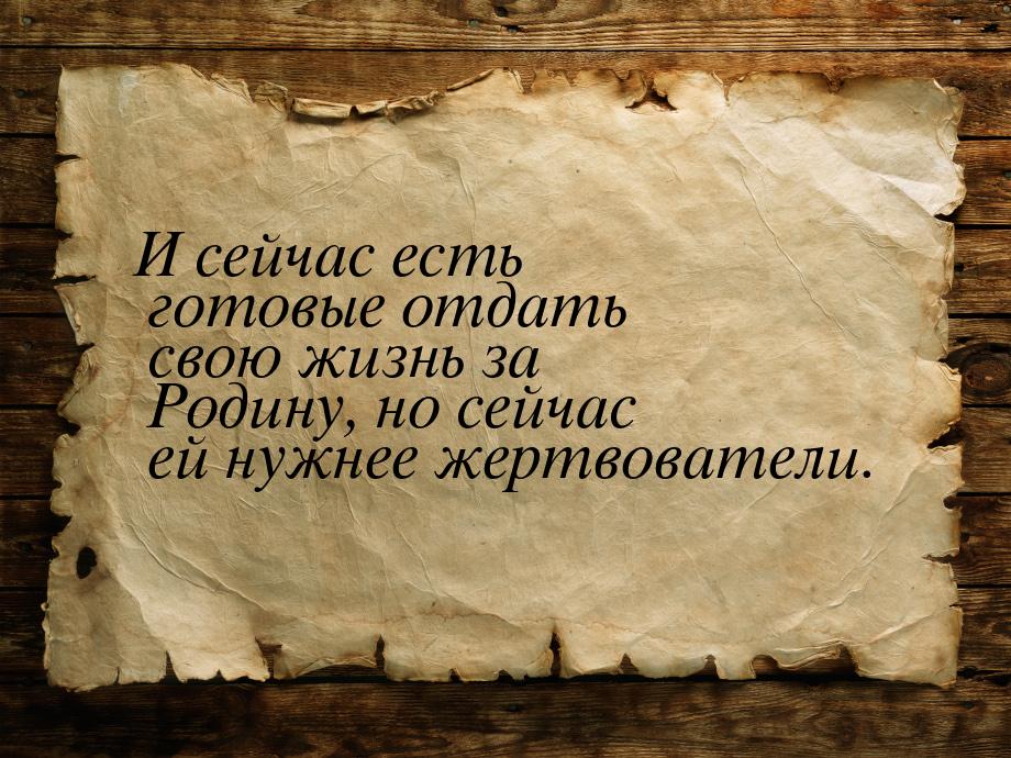 И сейчас есть готовые отдать свою жизнь за Родину, но сейчас ей нужнее жертвователи.