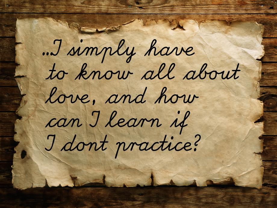 ...I simply have to know all about love, and how can I learn if I dont practice?