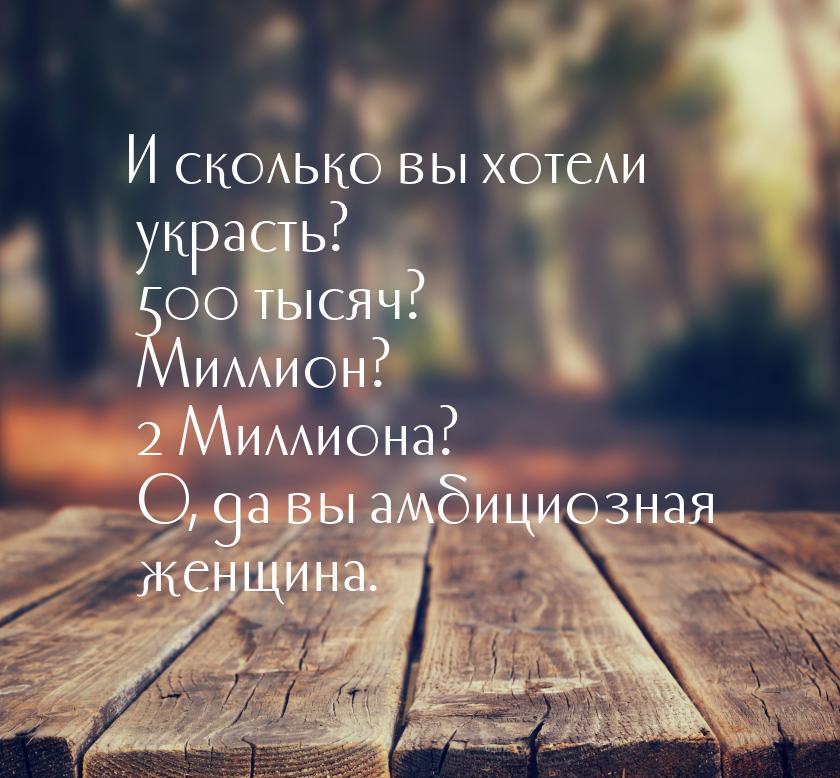 И сколько вы хотели украсть? 500 тысяч? Миллион? 2 Миллиона? О, да вы амбициозная женщина.