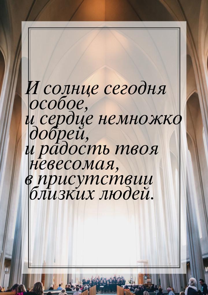 И солнце сегодня особое, и сердце немножко добрей, и радость твоя невесомая, в присутствии