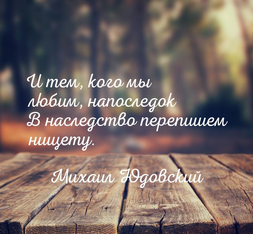 И тем, кого мы любим, напоследок В наследство перепишем нищету.