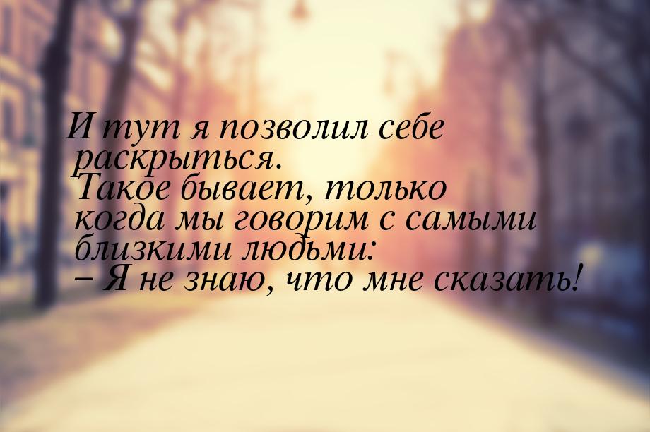 И тут я позволил себе раскрыться. Такое бывает, только когда мы говорим с самыми близкими 