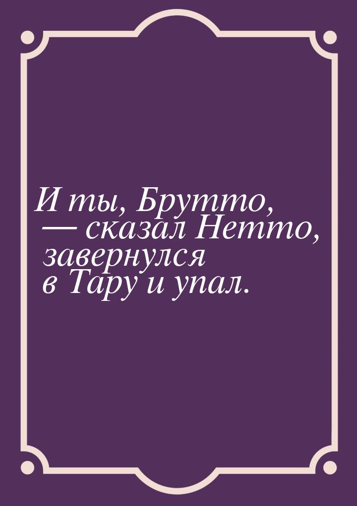 И ты, Брутто,  сказал Нетто, завернулся в Тару и упал.