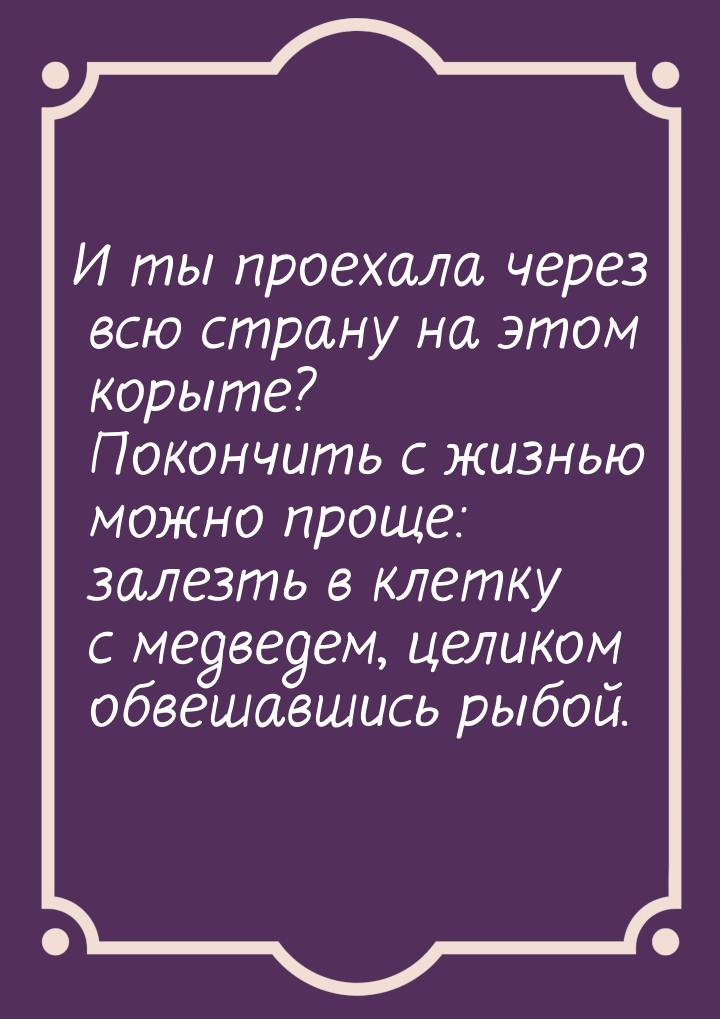 И ты проехала через всю страну на этом корыте? Покончить с жизнью можно проще: залезть в к