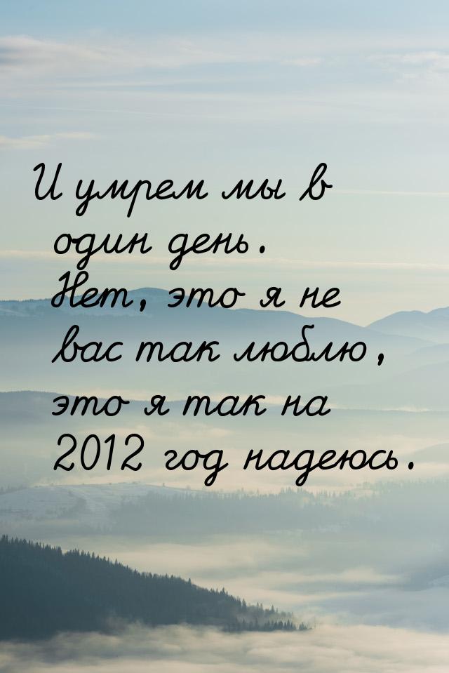 И умрем мы в один день. Нет, это я не вас так люблю, это я так на 2012 год надеюсь.