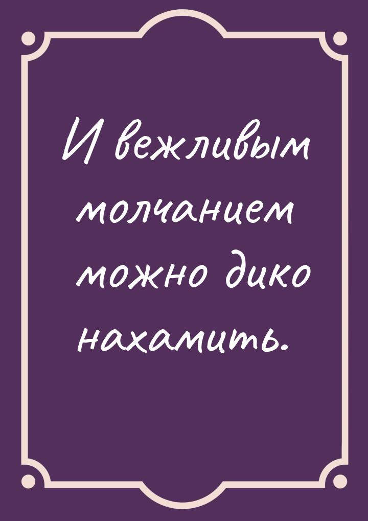 И вежливым молчанием можно дико нахамить.