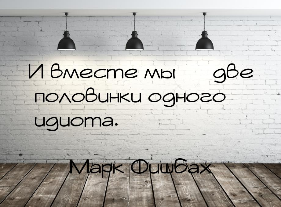 И вместе мы  две половинки одного идиота.