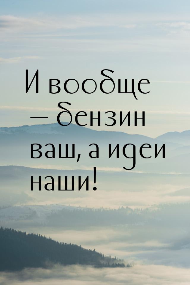 И вообще — бензин ваш, а идеи наши!