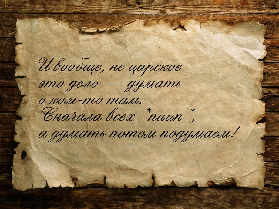 И вообще, не царское это дело  думать о ком-то там. Сначала всех *пиип*, а думать п