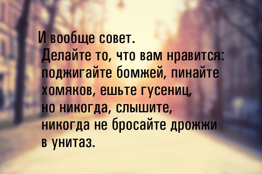 И вообще совет. Делайте то, что вам нравится: поджигайте бомжей, пинайте хомяков, ешьте гу