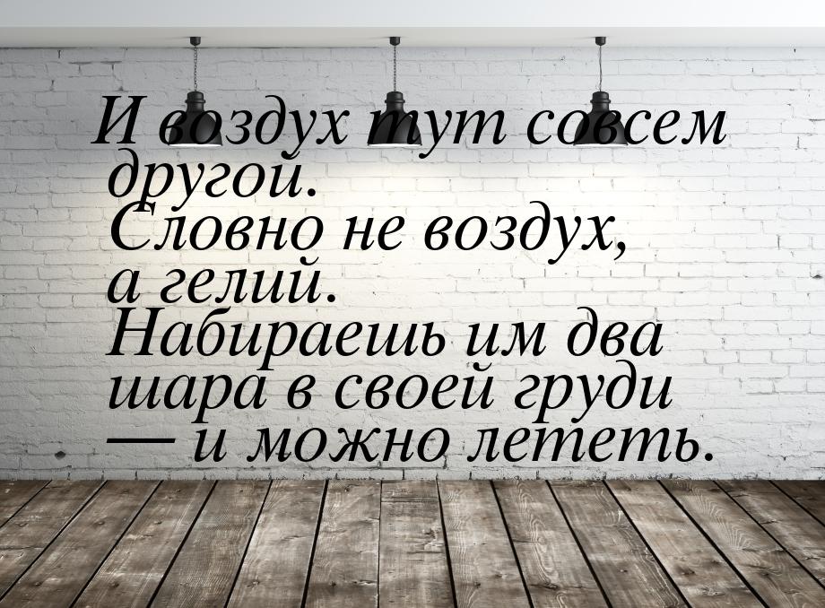 И воздух тут совсем другой. Словно не воздух, а гелий. Набираешь им два шара в своей груди