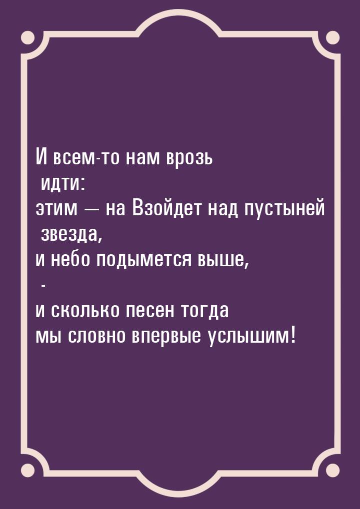 И всем-то нам врозь идти: этим  на Взойдет над пустыней звезда, и небо подымется вы