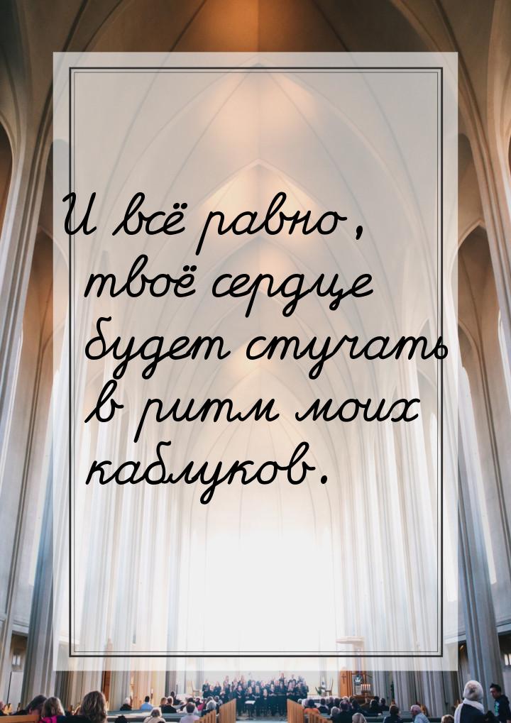 И всё равно, твоё сердце будет стучать в ритм моих каблуков.