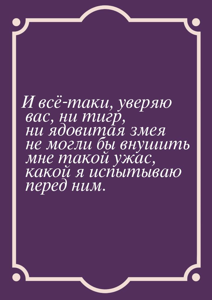 И всё-таки, уверяю вас, ни тигр, ни ядовитая змея не могли бы внушить мне такой ужас, како