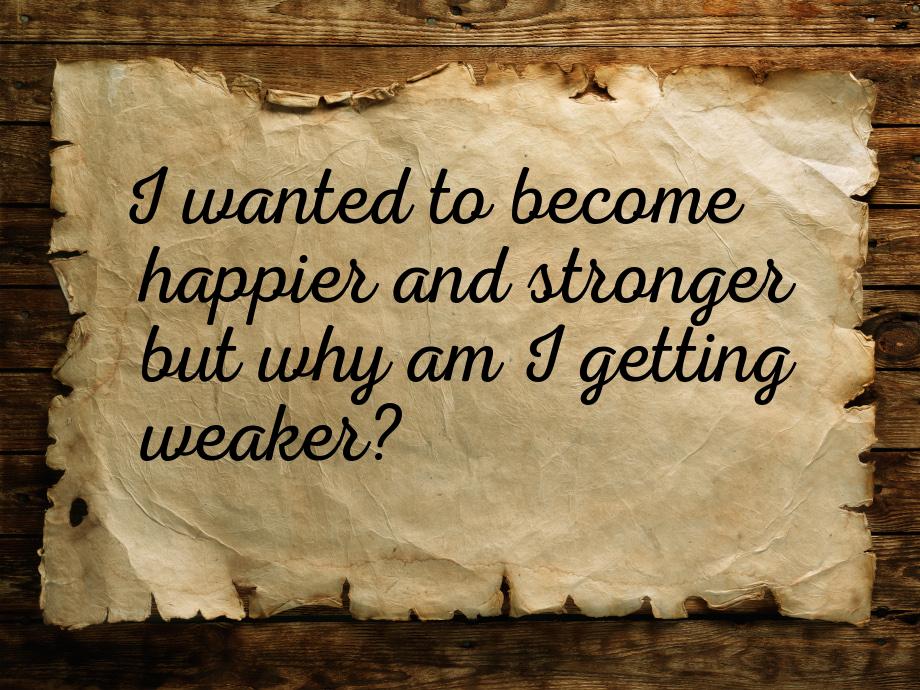 I wanted to become happier and stronger but why am I getting weaker?