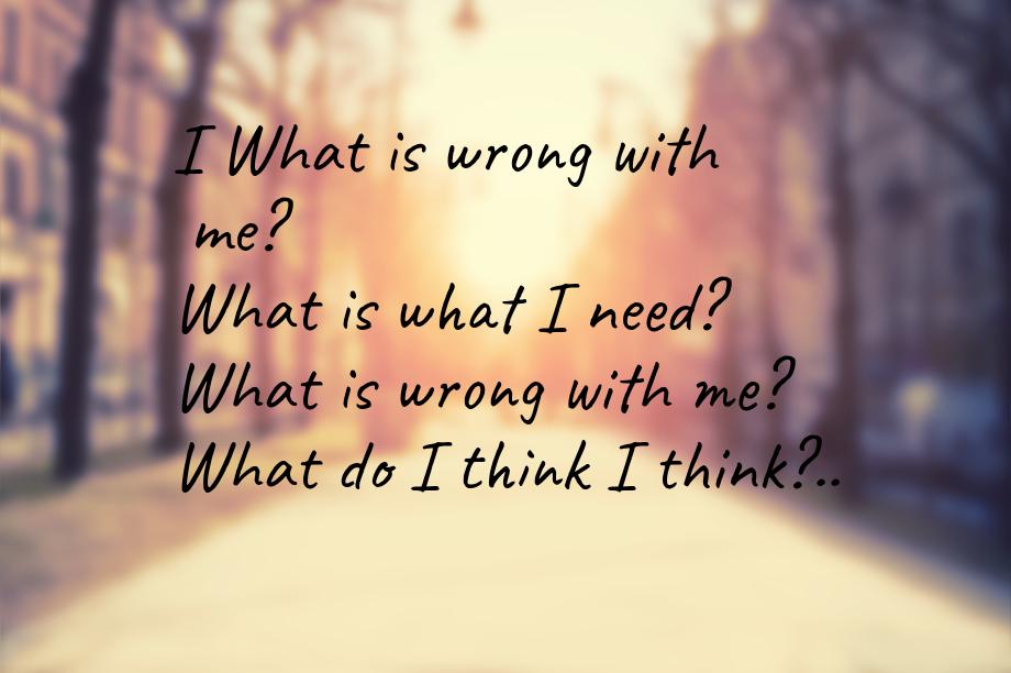 I What is wrong with me? What is what I need? What is wrong with me? What do I think I thi