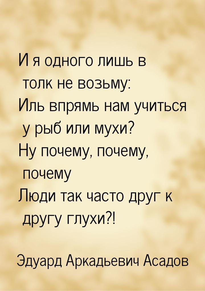 И я одного лишь в толк не возьму: Иль впрямь нам учиться у рыб или мухи? Ну почему, почему