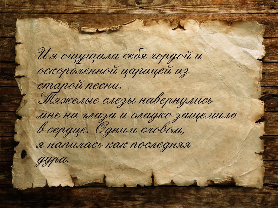 И я ощущала себя гордой и оскорбленной царицей из старой песни. Тяжелые слезы навернулись 