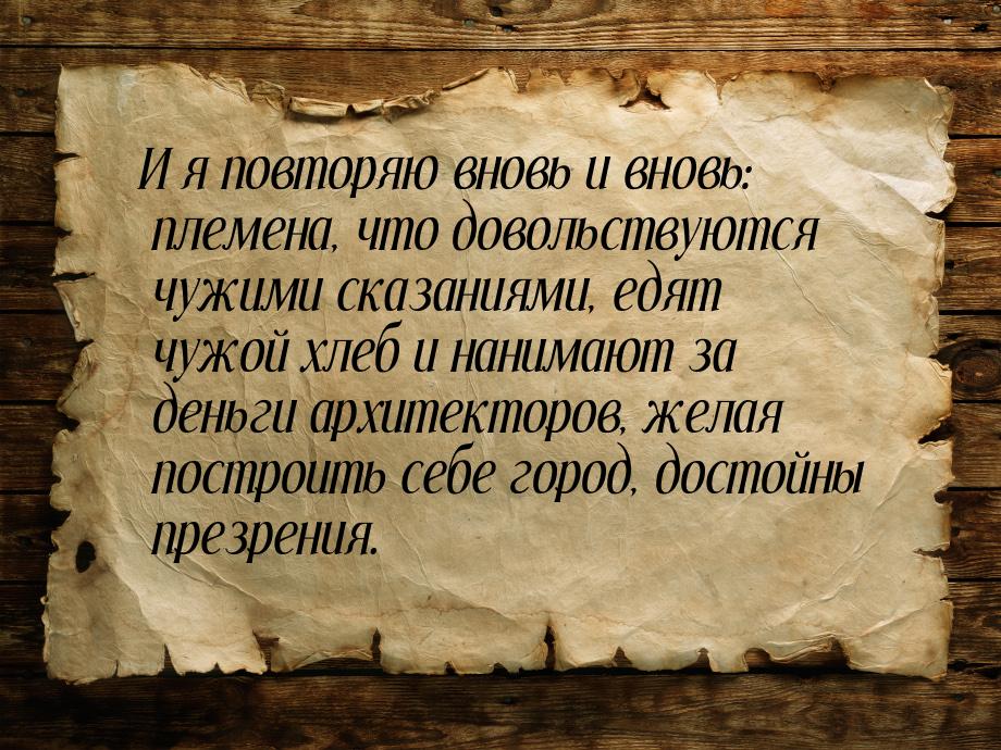 И я повторяю вновь и вновь: племена, что довольствуются чужими сказаниями, едят чужой хлеб