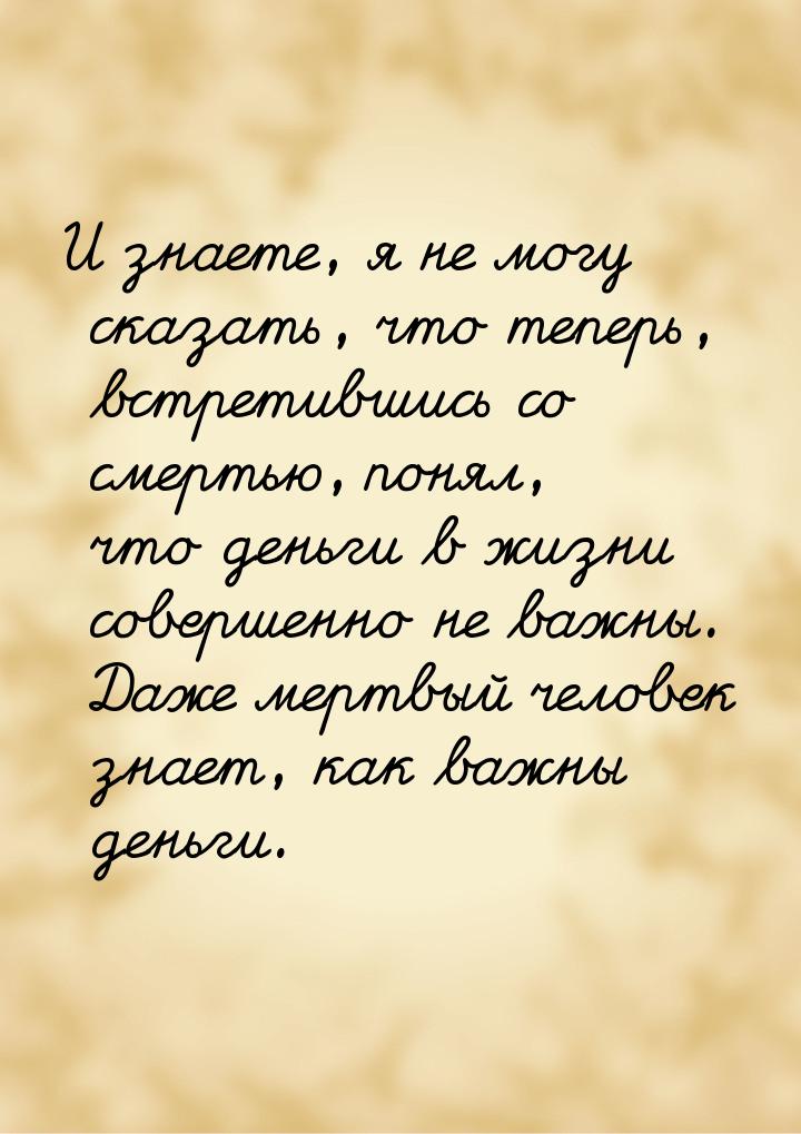 И знаете, я не могу сказать, что теперь, встретившись со смертью, понял, что деньги в жизн