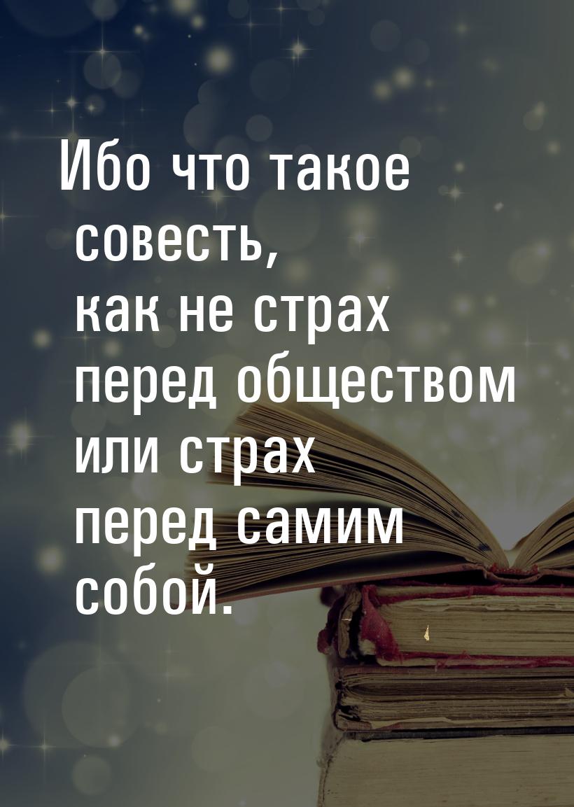 Ибо что такое совесть, как не страх перед обществом или страх перед самим собой.