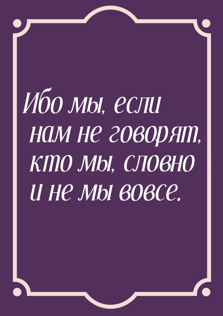 Ибо мы, если нам не говорят, кто мы, словно и не мы вовсе.