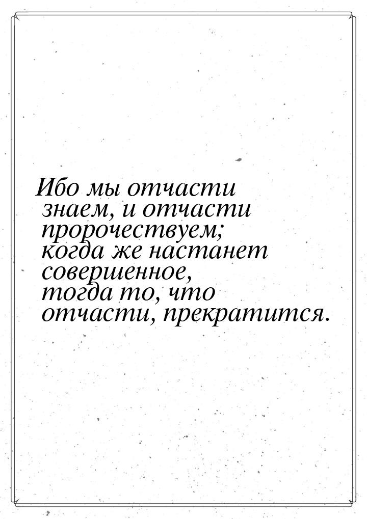 Ибо мы отчасти знаем, и отчасти пророчествуем; когда же настанет совершенное, тогда то, чт