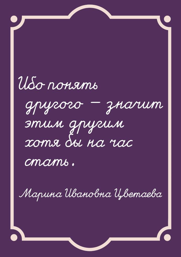 Ибо понять другого  значит этим другим хотя бы на час стать.