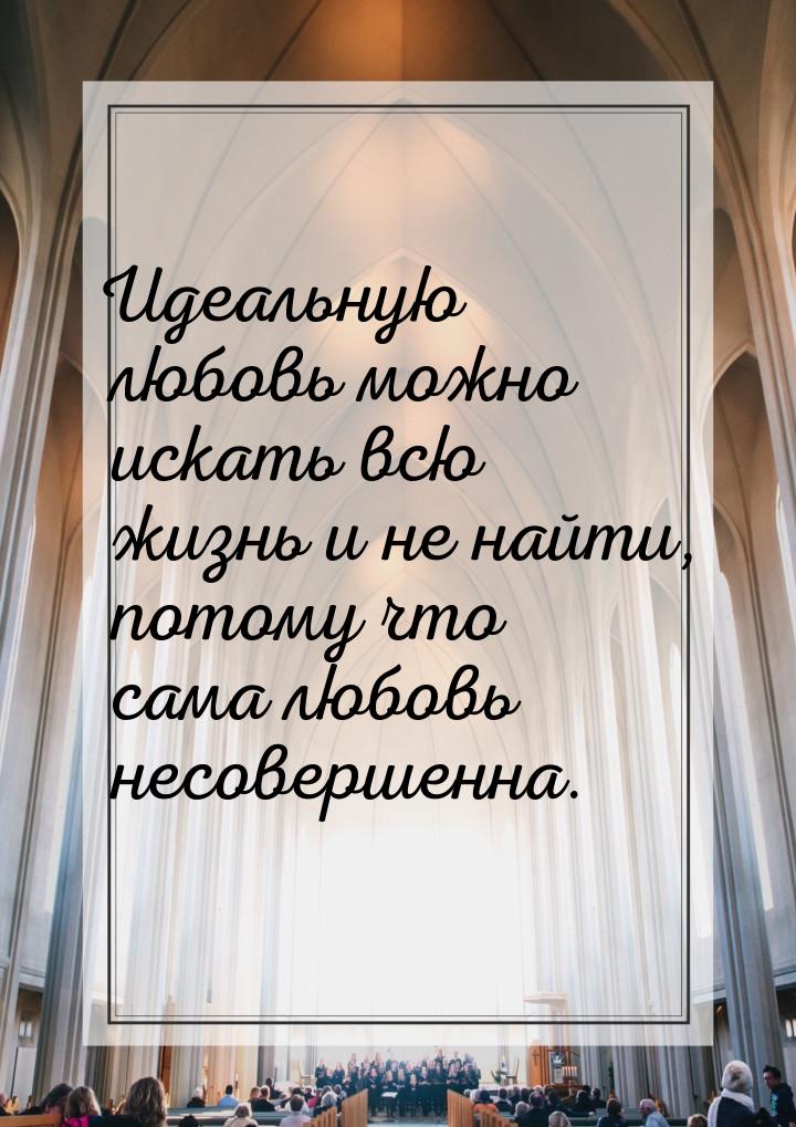 Идеальную любовь можно искать всю жизнь и не найти, потому что сама любовь несовершенна.