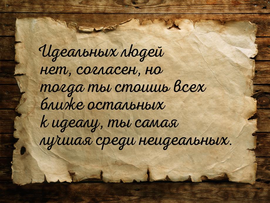 Идеальных людей нет, согласен, но тогда ты стоишь всех ближе остальных к идеалу, ты самая 